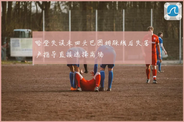 哈登失误未回头巴图姆踩线后失落卢指导直接选择离场