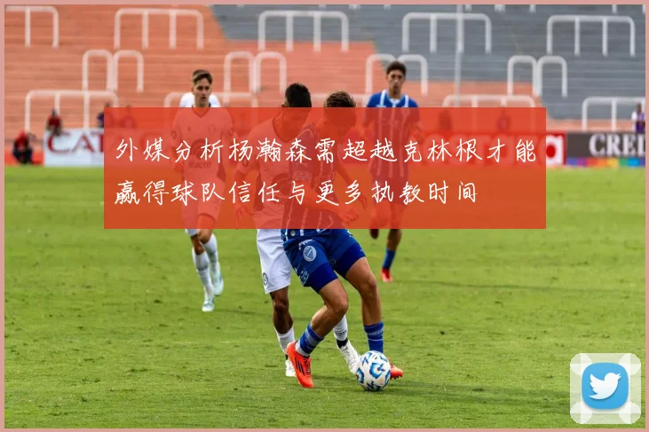 外媒分析杨瀚森需超越克林根才能赢得球队信任与更多执教时间