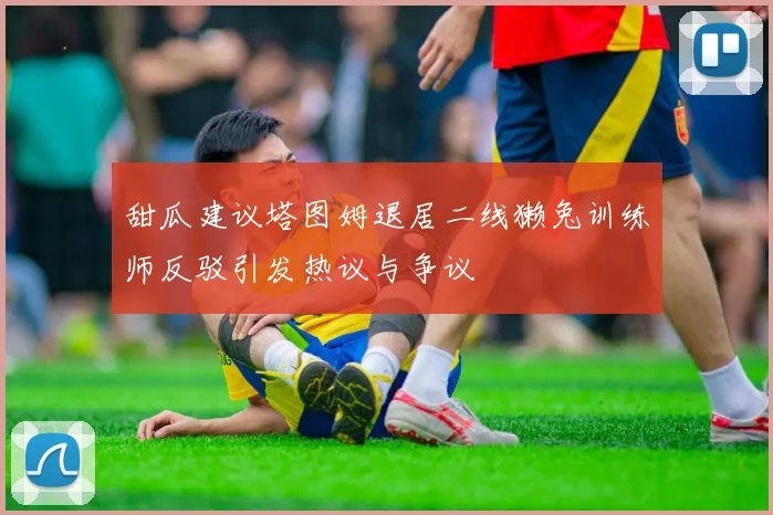 甜瓜建议塔图姆退居二线獭兔训练师反驳引发热议与争议