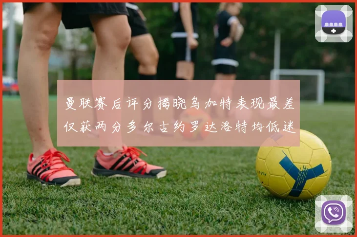 曼联赛后评分揭晓乌加特表现最差仅获两分多尔古约罗达洛特均低迷仅得四分