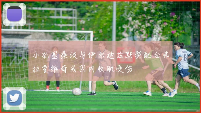 小孔塞桑谈与伊尔迪兹默契配合弗拉霍维奇或因内收肌受伤
