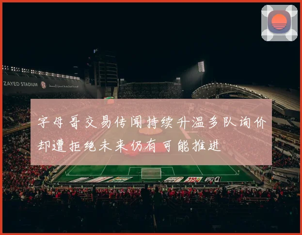 字母哥交易传闻持续升温多队询价却遭拒绝未来仍有可能推进