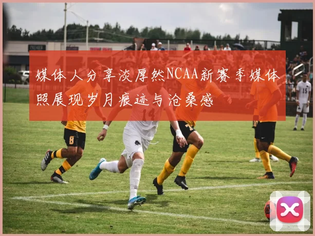 媒体人分享淡厚然NCAA新赛季媒体照展现岁月痕迹与沧桑感