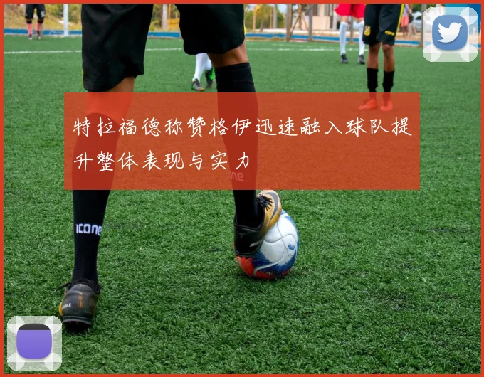 特拉福德称赞格伊迅速融入球队提升整体表现与实力