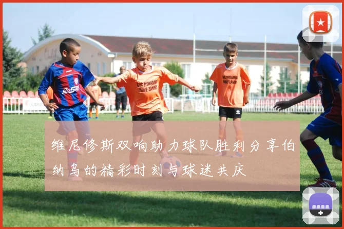 维尼修斯双响助力球队胜利分享伯纳乌的精彩时刻与球迷共庆