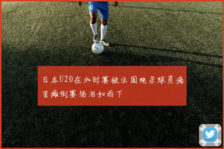 日本U20在加时赛被法国绝杀球员痛苦瘫倒赛场泪如雨下