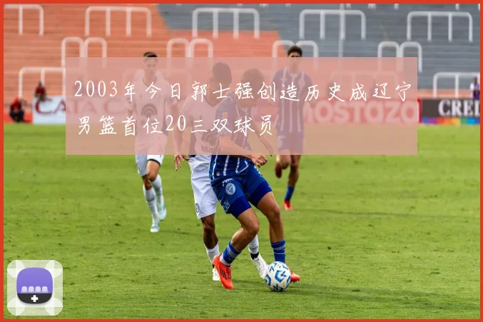 2003年今日郭士强创造历史成辽宁男篮首位20三双球员