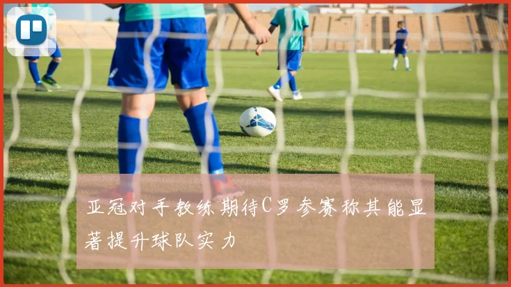亚冠对手教练期待C罗参赛称其能显著提升球队实力