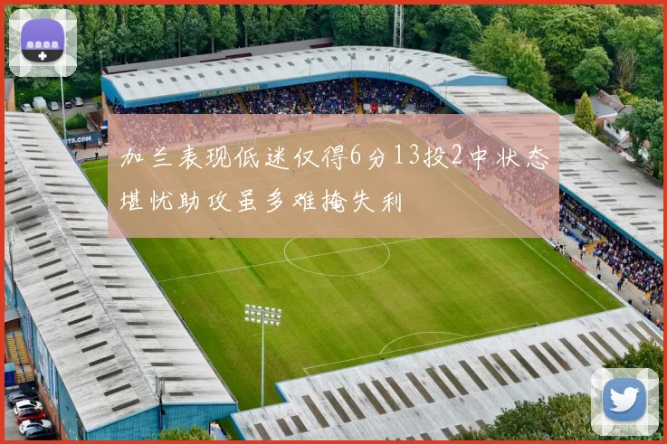 加兰表现低迷仅得6分13投2中状态堪忧助攻虽多难掩失利