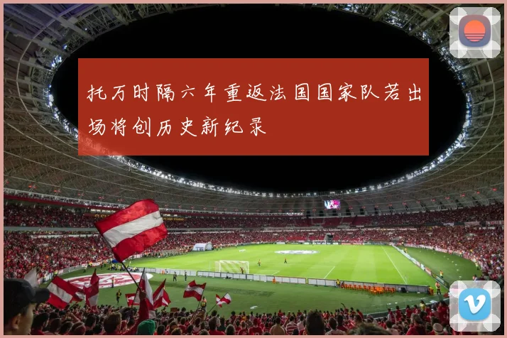 托万时隔六年重返法国国家队若出场将创历史新纪录