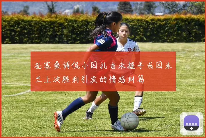 孔塞桑调侃小因扎吉未握手或因米兰上次胜利引发的情感纠葛