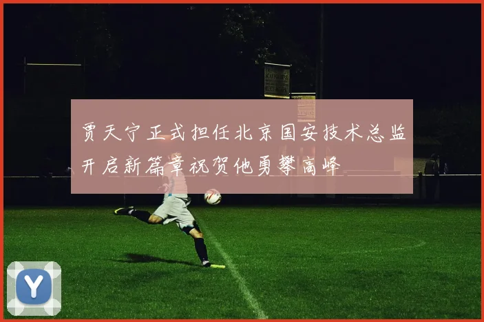 贾天宁正式担任北京国安技术总监开启新篇章祝贺他勇攀高峰