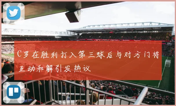 C罗在胜利打入第三球后与对方门将互动和解引发热议