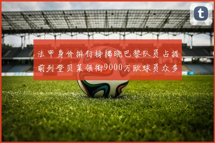 法甲身价排行榜揭晓巴黎队员占据前列登贝莱领衔9000万欧球员众多