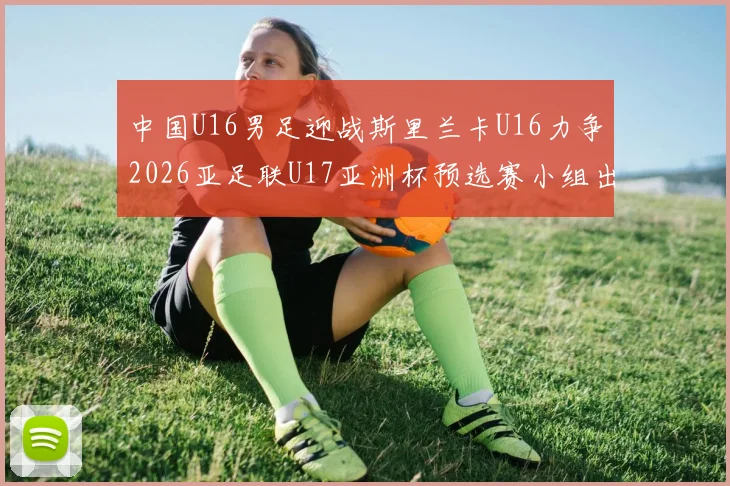 中国U16男足迎战斯里兰卡U16力争2026亚足联U17亚洲杯预选赛小组出线