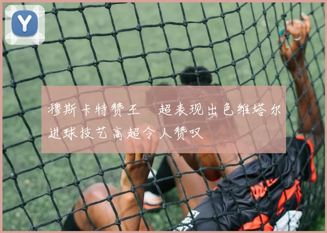 穆斯卡特赞王燊超表现出色维塔尔进球技艺高超令人赞叹