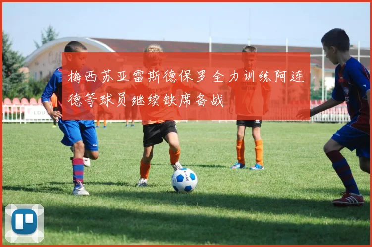 梅西苏亚雷斯德保罗全力训练阿连德等球员继续缺席备战