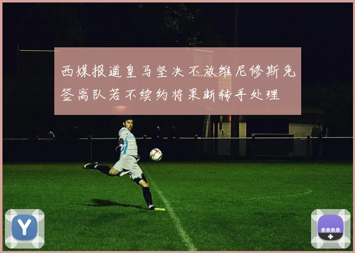 西媒报道皇马坚决不放维尼修斯免签离队若不续约将果断转手处理