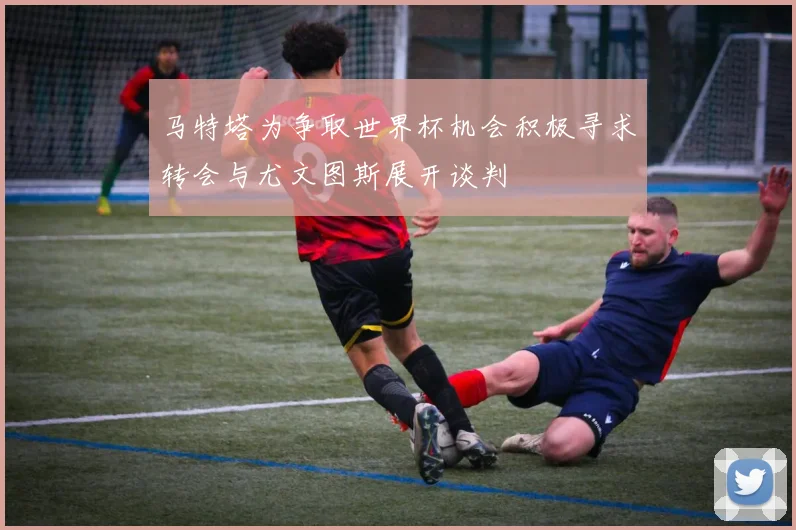 马特塔为争取世界杯机会积极寻求转会与尤文图斯展开谈判