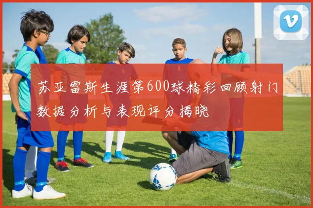 苏亚雷斯生涯第600球精彩回顾射门数据分析与表现评分揭晓
