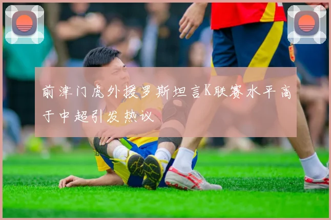 前津门虎外援罗斯坦言K联赛水平高于中超引发热议