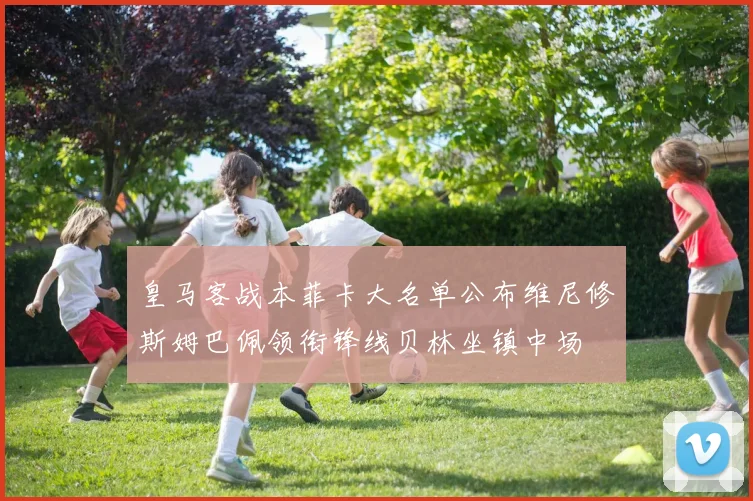 皇马客战本菲卡大名单公布维尼修斯姆巴佩领衔锋线贝林坐镇中场