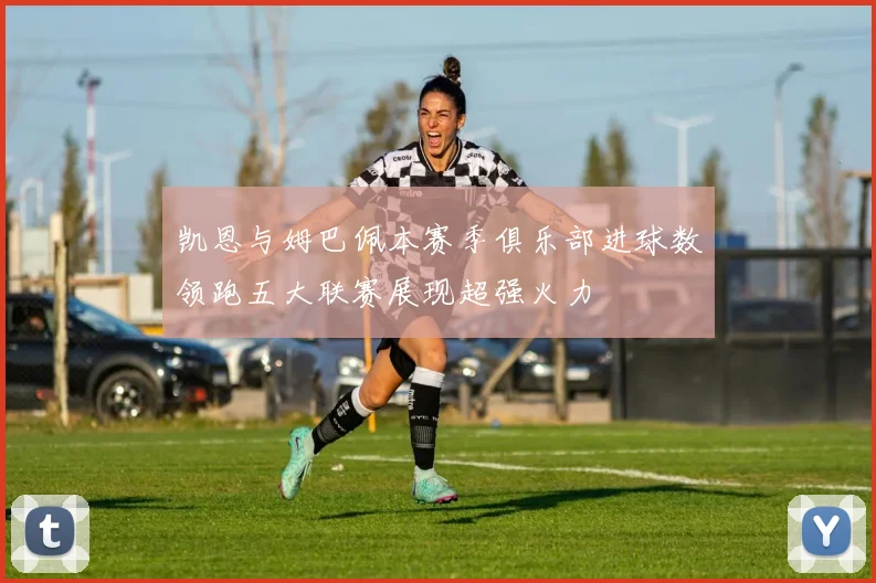 凯恩与姆巴佩本赛季俱乐部进球数领跑五大联赛展现超强火力
