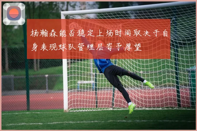 杨瀚森能否稳定上场时间取决于自身表现球队管理层寄予厚望