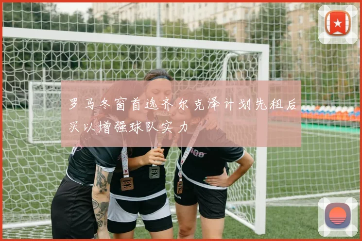 罗马冬窗首选齐尔克泽计划先租后买以增强球队实力