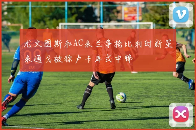 尤文图斯和AC米兰争抢比利时新星米通戈被称卢卡库式中锋