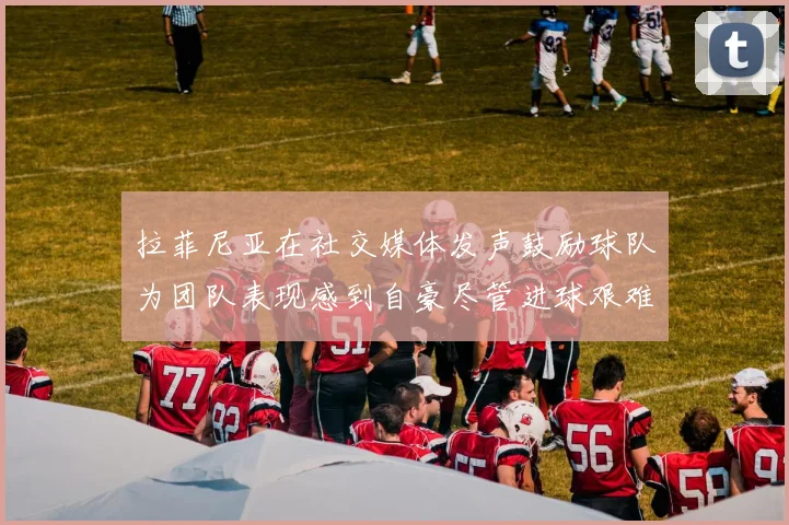 拉菲尼亚在社交媒体发声鼓励球队为团队表现感到自豪尽管进球艰难