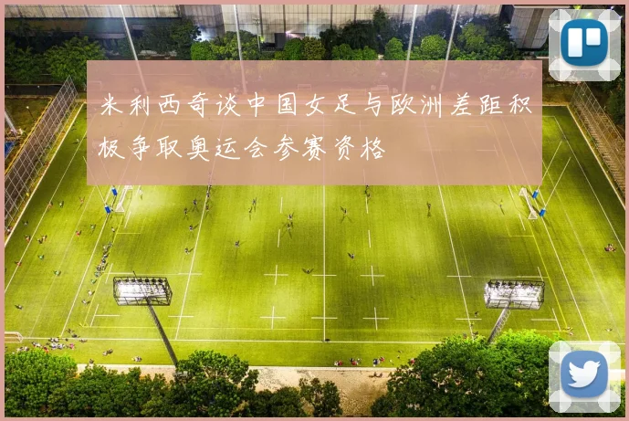 米利西奇谈中国女足与欧洲差距积极争取奥运会参赛资格