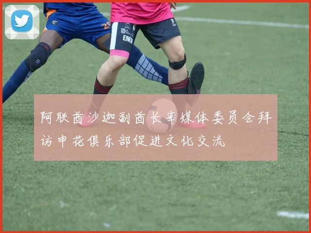 阿联酋沙迦副酋长率媒体委员会拜访申花俱乐部促进文化交流