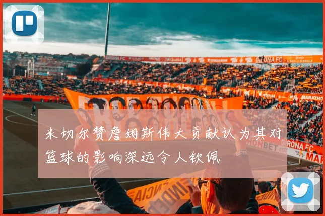 米切尔赞詹姆斯伟大贡献认为其对篮球的影响深远令人钦佩