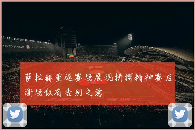 萨拉赫重返赛场展现拼搏精神赛后谢场似有告别之意