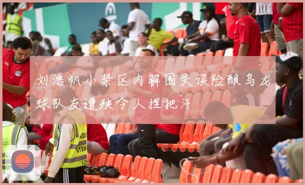 刘浩帆小禁区内解围失误险酿乌龙球队友遭殃令人捏把汗