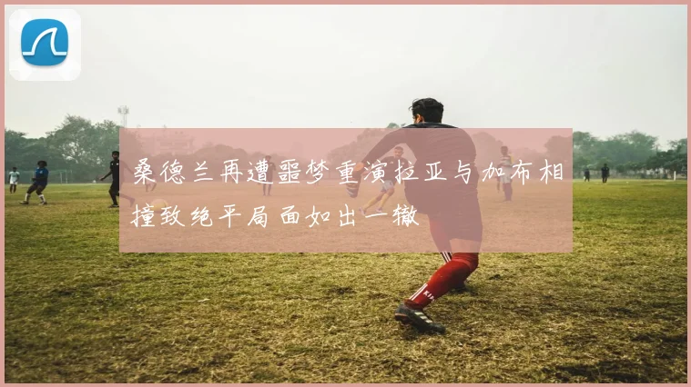 桑德兰再遭噩梦重演拉亚与加布相撞致绝平局面如出一辙