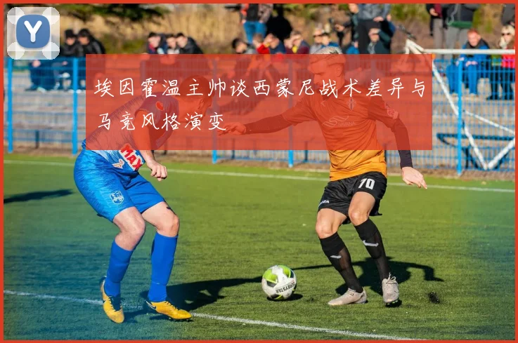 埃因霍温主帅谈西蒙尼战术差异与马竞风格演变
