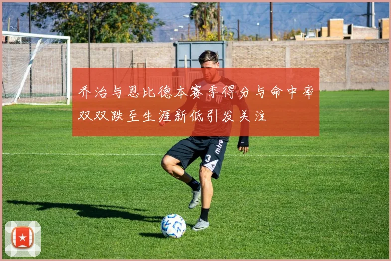 乔治与恩比德本赛季得分与命中率双双跌至生涯新低引发关注