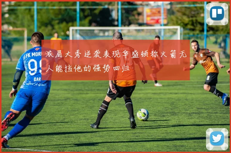 浓眉大秀逆袭表现华盛顿称火箭无人能挡他的强势回归