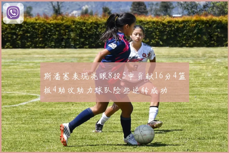 斯潘塞表现亮眼8投5中贡献16分4篮板4助攻助力球队险些逆转成功